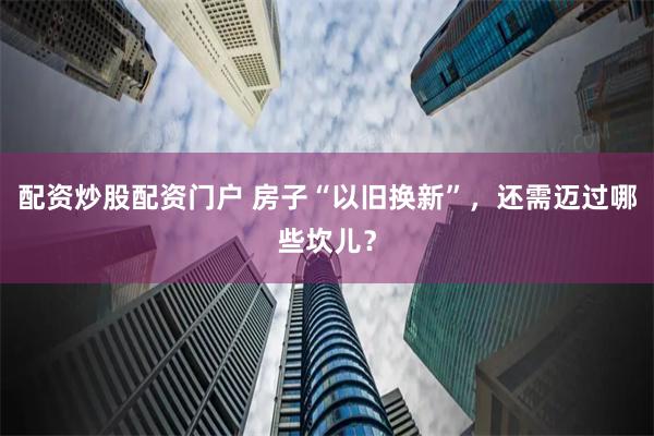 配资炒股配资门户 房子“以旧换新”，还需迈过哪些坎儿？