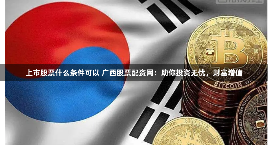 上市股票什么条件可以 广西股票配资网：助你投资无忧，财富增值