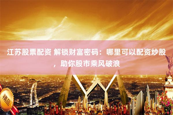 江苏股票配资 解锁财富密码：哪里可以配资炒股，助你股市乘风破浪