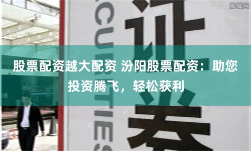 股票配资越大配资 汾阳股票配资：助您投资腾飞，轻松获利