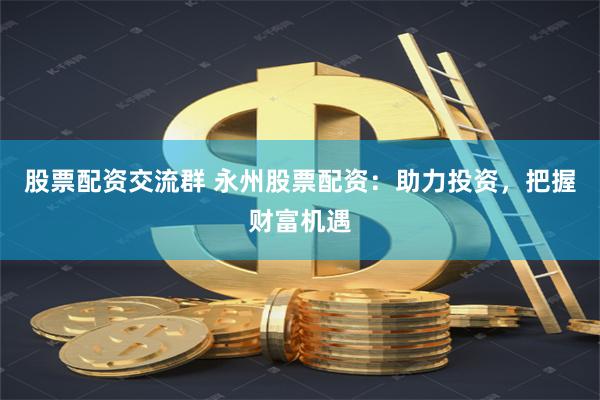 股票配资交流群 永州股票配资：助力投资，把握财富机遇