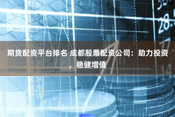 期货配资平台排名 成都股票配资公司：助力投资，稳健增值