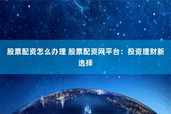 股票配资怎么办理 股票配资网平台：投资理财新选择