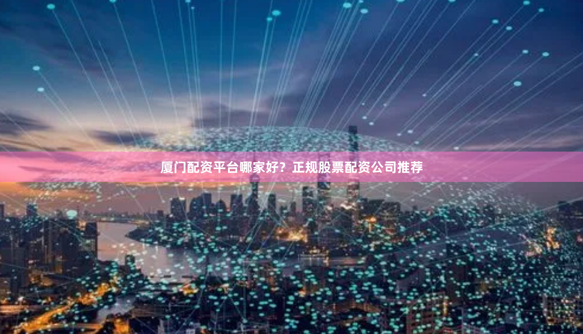 厦门配资平台哪家好？正规股票配资公司推荐